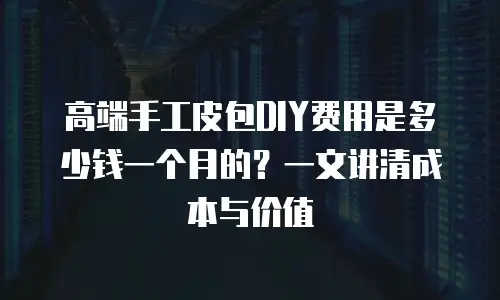 高端手工皮包DIY费用是多少钱一个月的？一文讲清成本与价值