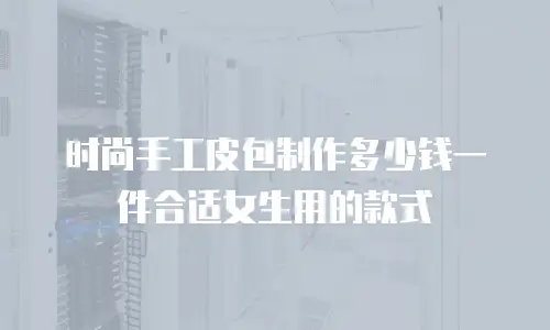 时尚手工皮包制作多少钱一件合适女生用的款式