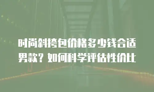 时尚斜挎包价格多少钱合适男款？如何科学评估性价比