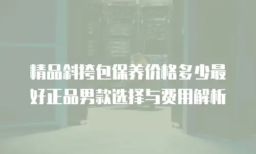 精品斜挎包保养价格多少最好正品男款选择与费用解析