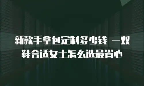 新款手拿包定制多少钱 一双鞋合适女士怎么选最省心
