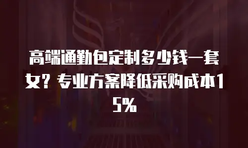 高端通勤包定制多少钱一套女？专业方案降低采购成本15%
