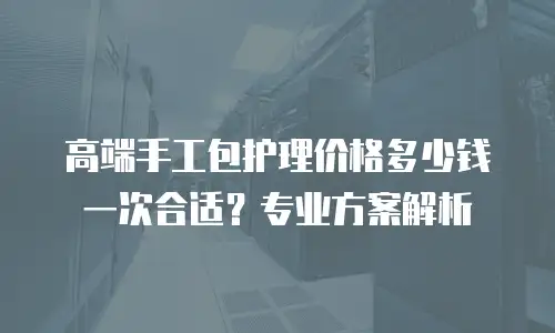 高端手工包护理价格多少钱一次合适？专业方案解析