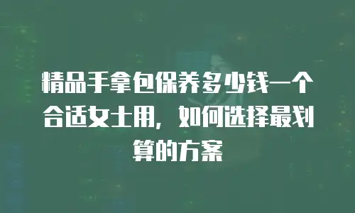 精品手拿包保养多少钱一个合适女士用，如何选择最划算的方案
