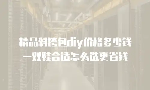 精品斜挎包diy价格多少钱 一双鞋合适怎么选更省钱