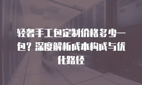 轻奢手工包定制价格多少一包？深度解析成本构成与优化路径