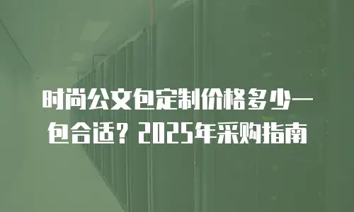 时尚公文包定制价格多少一包合适？2025年采购指南