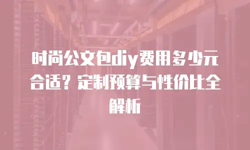 时尚公文包diy费用多少元合适？定制预算与性价比全解析