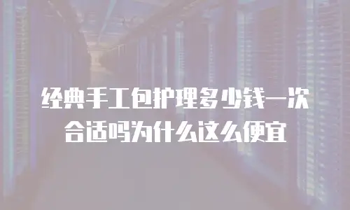 经典手工包护理多少钱一次合适吗为什么这么便宜
