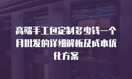 高端手工包定制多少钱一个月批发的详细解析及成本优化方案