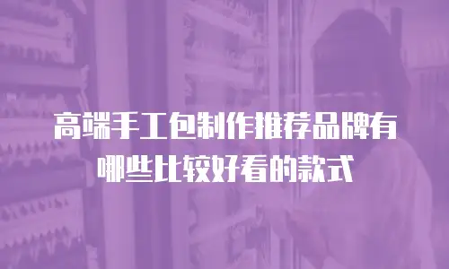 高端手工包制作推荐品牌有哪些比较好看的款式