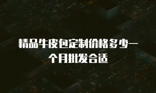 精品牛皮包定制价格多少一个月批发合适