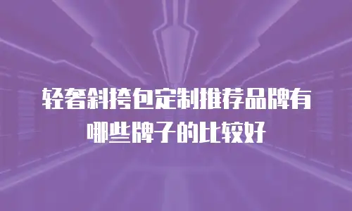 轻奢斜挎包定制推荐品牌有哪些牌子的比较好