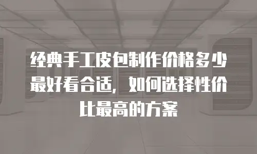 经典手工皮包制作价格多少最好看合适，如何选择性价比最高的方案