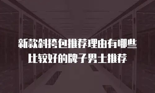 新款斜挎包推荐理由有哪些比较好的牌子男士推荐