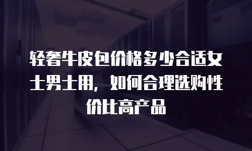 轻奢牛皮包价格多少合适女士男士用，如何合理选购性价比高产品