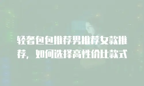 轻奢包包推荐男推荐女款推荐，如何选择高性价比款式