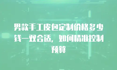男款手工皮包定制价格多少钱一双合适，如何精准控制预算