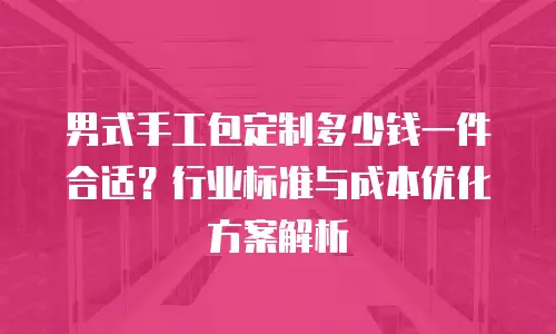 男式手工包定制多少钱一件合适？行业标准与成本优化方案解析
