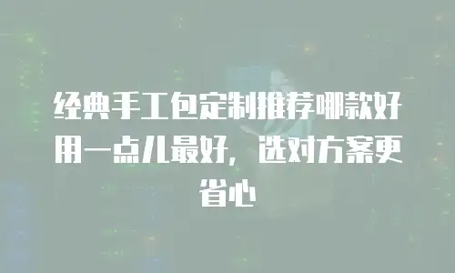 经典手工包定制推荐哪款好用一点儿最好，选对方案更省心
