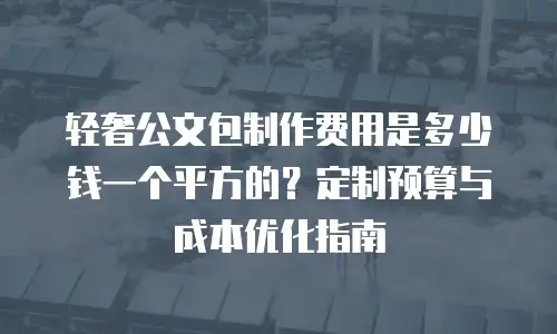 轻奢公文包制作费用是多少钱一个平方的？定制预算与成本优化指南