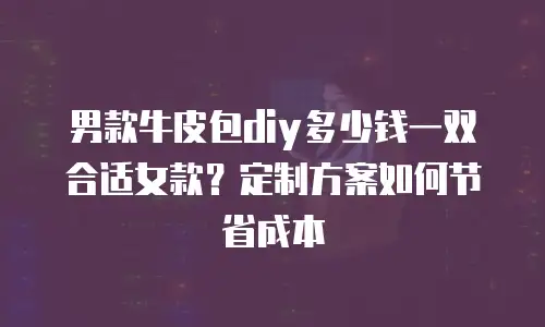 男款牛皮包diy多少钱一双合适女款？定制方案如何节省成本