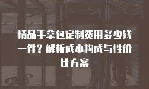 精品手拿包定制费用多少钱一件？解析成本构成与性价比方案