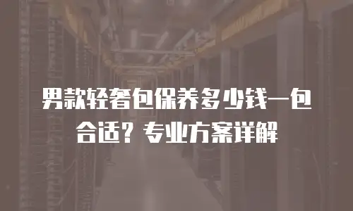 男款轻奢包保养多少钱一包合适？专业方案详解