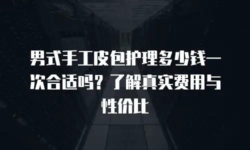 男式手工皮包护理多少钱一次合适吗？了解真实费用与性价比
