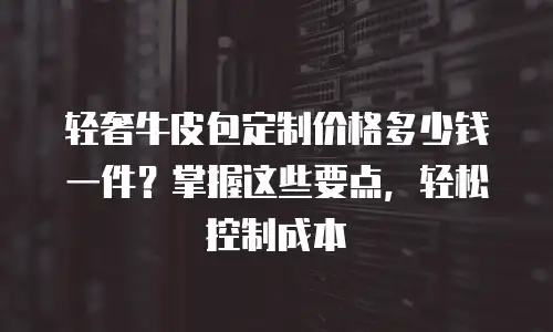 轻奢牛皮包定制价格多少钱一件？掌握这些要点，轻松控制成本