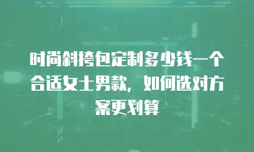 时尚斜挎包定制多少钱一个合适女士男款，如何选对方案更划算