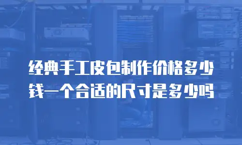经典手工皮包制作价格多少钱一个合适的尺寸是多少吗