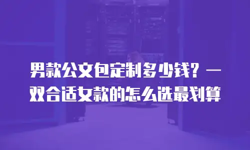 男款公文包定制多少钱？一双合适女款的怎么选最划算