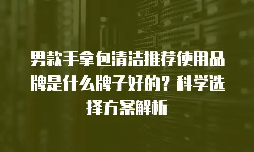 男款手拿包清洁推荐使用品牌是什么牌子好的？科学选择方案解析