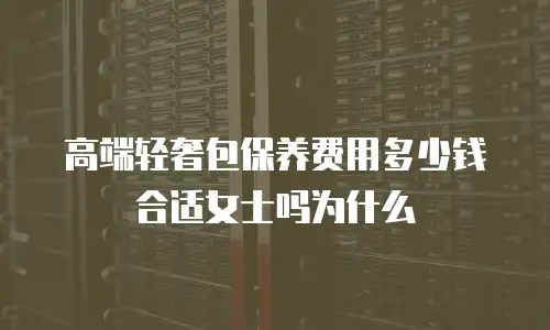 高端轻奢包保养费用多少钱合适女士吗为什么