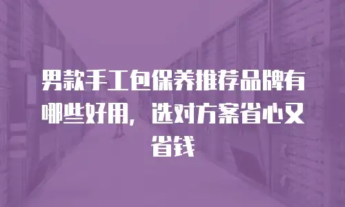 男款手工包保养推荐品牌有哪些好用，选对方案省心又省钱