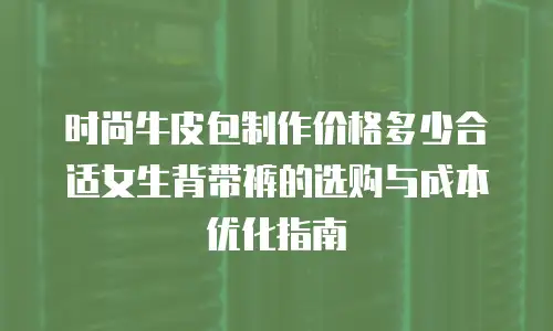 时尚牛皮包制作价格多少合适女生背带裤的选购与成本优化指南
