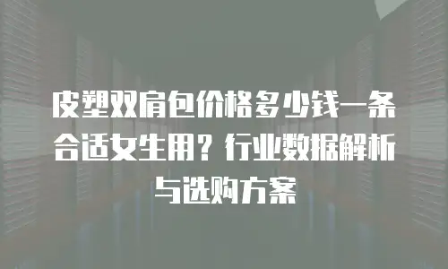 皮塑双肩包价格多少钱一条合适女生用？行业数据解析与选购方案