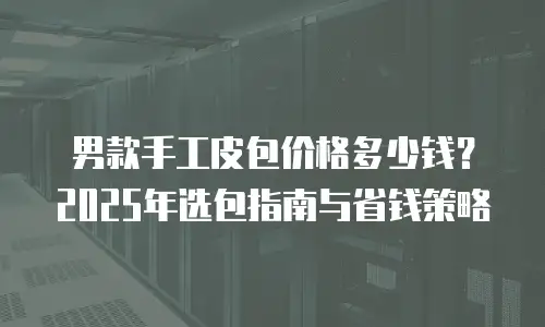 男款手工皮包价格多少钱？2025年选包指南与省钱策略