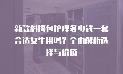 新款斜挎包护理多少钱一套合适女生用吗？全面解析选择与价值
