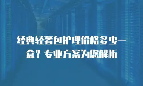 经典轻奢包护理价格多少一盒？专业方案为您解析