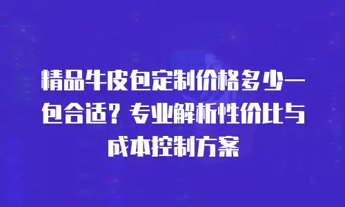 精品牛皮包定制价格多少一包合适？专业解析性价比与成本控制方案