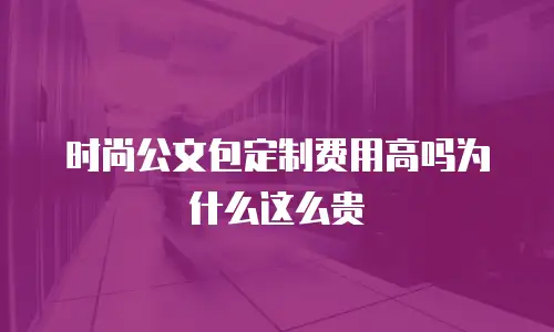 时尚公文包定制费用高吗为什么这么贵