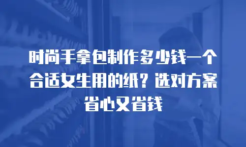 时尚手拿包制作多少钱一个合适女生用的纸？选对方案省心又省钱