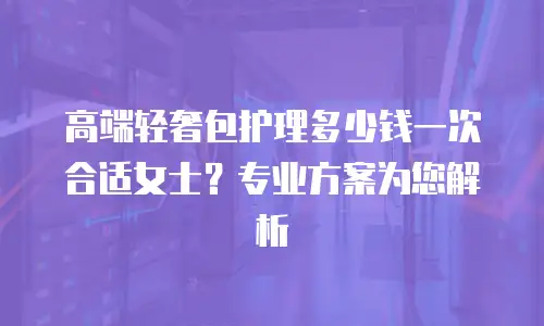 高端轻奢包护理多少钱一次合适女士？专业方案为您解析