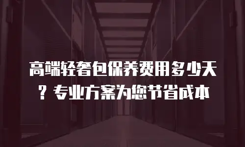 高端轻奢包保养费用多少天？专业方案为您节省成本