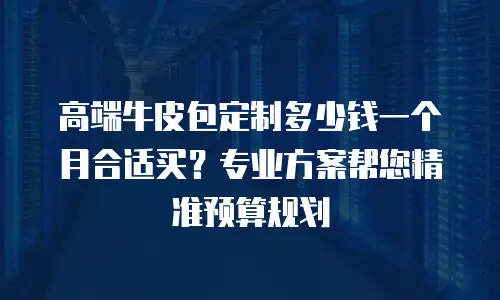 高端牛皮包定制多少钱一个月合适买？专业方案帮您精准预算规划