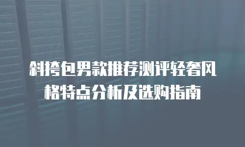 斜挎包男款推荐测评轻奢风格特点分析及选购指南