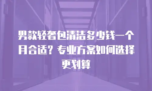男款轻奢包清洁多少钱一个月合适？专业方案如何选择更划算