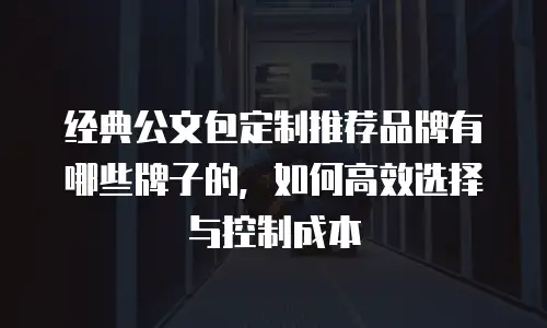 经典公文包定制推荐品牌有哪些牌子的，如何高效选择与控制成本